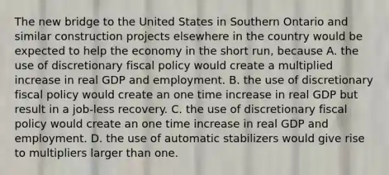 The new bridge to the United States in Southern Ontario and similar construction projects elsewhere in the country would be expected to help the economy in the short​ run, because A. the use of discretionary fiscal policy would create a multiplied increase in real GDP and employment. B. the use of discretionary fiscal policy would create an one time increase in real GDP but result in a​ job-less recovery. C. the use of discretionary fiscal policy would create an one time increase in real GDP and employment. D. the use of automatic stabilizers would give rise to multipliers larger than one.