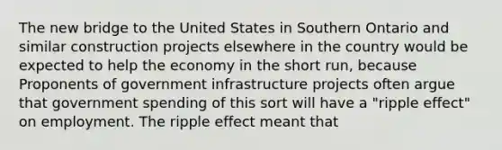 The new bridge to the United States in Southern Ontario and similar construction projects elsewhere in the country would be expected to help the economy in the short​ run, because Proponents of government infrastructure projects often argue that government spending of this sort will have a​ "ripple ​effect" on employment. The ripple effect meant that