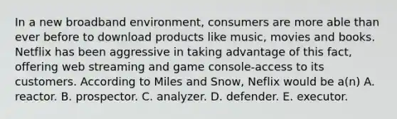 In a new broadband environment, consumers are more able than ever before to download products like music, movies and books. Netflix has been aggressive in taking advantage of this fact, offering web streaming and game console-access to its customers. According to Miles and Snow, Neflix would be a(n) A. reactor. B. prospector. C. analyzer. D. defender. E. executor.