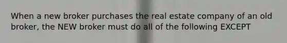 When a new broker purchases the real estate company of an old broker, the NEW broker must do all of the following EXCEPT