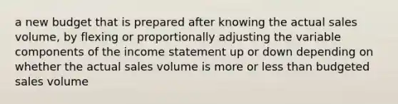 a new budget that is prepared after knowing the actual sales volume, by flexing or proportionally adjusting the variable components of the income statement up or down depending on whether the actual sales volume is more or less than budgeted sales volume