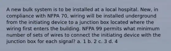 A new bulk system is to be installed at a local hospital. New, in compliance with NFPA 70, wiring will be installed underground from the initiating device to a junction box located where the wiring first enters the building. NFPA 99 permits what minimum number of sets of wires to connect the initiating device with the junction box for each signal? a. 1 b. 2 c. 3 d. 4