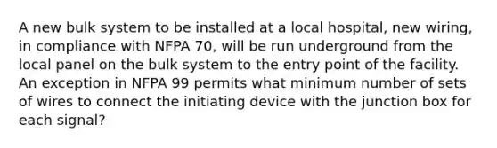 A new bulk system to be installed at a local hospital, new wiring, in compliance with NFPA 70, will be run underground from the local panel on the bulk system to the entry point of the facility. An exception in NFPA 99 permits what minimum number of sets of wires to connect the initiating device with the junction box for each signal?