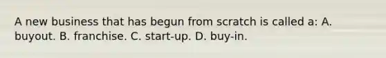 A new business that has begun from scratch is called a: A. buyout. B. franchise. C. start-up. D. buy-in.