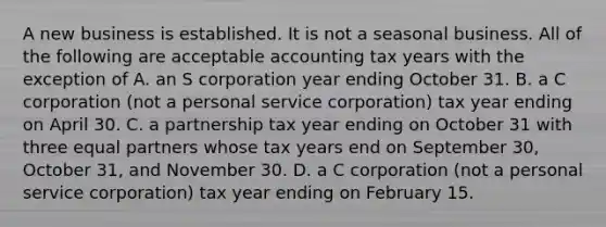 A new business is established. It is not a seasonal business. All of the following are acceptable accounting tax years with the exception of A. an S corporation year ending October 31. B. a C corporation​ (not a personal service​ corporation) tax year ending on April 30. C. a partnership tax year ending on October 31 with three equal partners whose tax years end on September​ 30, October​ 31, and November 30. D. a C corporation​ (not a personal service​ corporation) tax year ending on February 15.