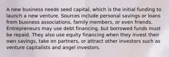 A new business needs seed capital, which is the initial funding to launch a new venture. Sources include personal savings or loans from business associations, family members, or even friends. Entrepreneurs may use debt financing, but borrowed funds must be repaid. They also use equity financing when they invest their own savings, take on partners, or attract other investors such as venture capitalists and angel investors.