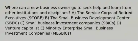 Where can a new business owner go to seek help and learn from other institutions and disciplines? A) The Service Corps of Retired Executives (SCORE) B) The Small Business Development Center (SBDC) C) Small business investment companies (SBICs) D) Venture capitalist E) Minority Enterprise Small Business Investment Companies (MESBICs)