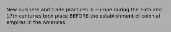 New business and trade practices in Europe during the 16th and 17th centuries took place BEFORE the establishment of colonial empires in the Americas