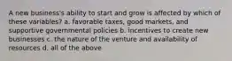 A new business's ability to start and grow is affected by which of these variables? a. favorable taxes, good markets, and supportive governmental policies b. incentives to create new businesses c. the nature of the venture and availability of resources d. all of the above