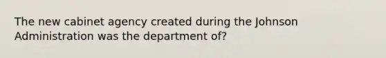 The new cabinet agency created during the Johnson Administration was the department of?