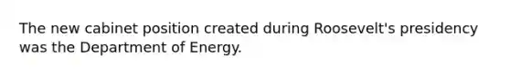 The new cabinet position created during Roosevelt's presidency was the Department of Energy.