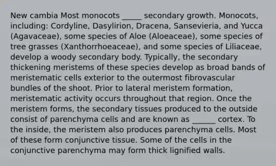 New cambia Most monocots _____ secondary growth. Monocots, including: Cordyline, Dasylirion, Dracena, Sansevieria, and Yucca (Agavaceae), some species of Aloe (Aloeaceae), some species of tree grasses (Xanthorrhoeaceae), and some species of Liliaceae, develop a woody secondary body. Typically, the secondary thickening meristems of these species develop as broad bands of meristematic cells exterior to the outermost fibrovascular bundles of the shoot. Prior to lateral meristem formation, meristematic activity occurs throughout that region. Once the meristem forms, the secondary tissues produced to the outside consist of parenchyma cells and are known as ______ cortex. To the inside, the meristem also produces parenchyma cells. Most of these form conjunctive tissue. Some of the cells in the conjunctive parenchyma may form thick lignified walls.