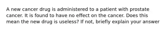 A new cancer drug is administered to a patient with prostate cancer. It is found to have no effect on the cancer. Does this mean the new drug is useless? If not, briefly explain your answer