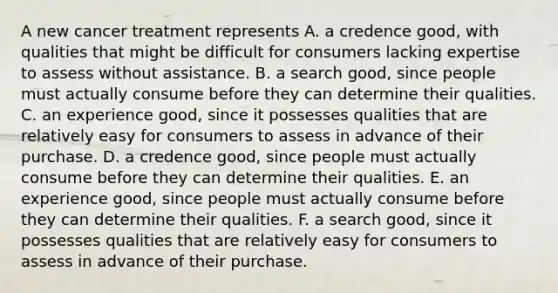 A new cancer treatment represents A. a credence​ good, with qualities that might be difficult for consumers lacking expertise to assess without assistance. B. a search​ good, since people must actually consume before they can determine their qualities. C. an experience​ good, since it possesses qualities that are relatively easy for consumers to assess in advance of their purchase. D. a credence​ good, since people must actually consume before they can determine their qualities. E. an experience​ good, since people must actually consume before they can determine their qualities. F. a search​ good, since it possesses qualities that are relatively easy for consumers to assess in advance of their purchase.