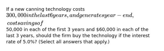 If a new canning technology costs 300,000 in the last 6 years, and generates year-end, cost savings of50,000 in each of the first 3 years and 60,000 in each of the last 3 years, should the firm buy the technology if the interest rate of 5.0%? (Select all answers that apply.)