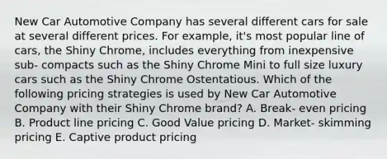 New Car Automotive Company has several different cars for sale at several different prices. For example, it's most popular line of cars, the Shiny Chrome, includes everything from inexpensive sub- compacts such as the Shiny Chrome Mini to full size luxury cars such as the Shiny Chrome Ostentatious. Which of the following pricing strategies is used by New Car Automotive Company with their Shiny Chrome brand? A. Break- even pricing B. Product line pricing C. Good Value pricing D. Market- skimming pricing E. Captive product pricing