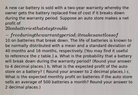 A new car battery is sold with a two-year warranty whereby the owner gets the battery replaced free of cost if it breaks down during the warranty period. Suppose an auto store makes a net profit of 20 on batteries that stay trouble-free during the warranty period; it makes a net loss of10 on batteries that break down. The life of batteries is known to be normally distributed with a mean and a standard deviation of 40 months and 16 months, respectively. [You may find it useful to reference the z table.] a. What is the probability that a battery will break down during the warranty period? (Round your answer to 4 decimal places.) b. What is the expected profit of the auto store on a battery? ( Round your answer to 2 decimal places.) c. What is the expected monthly profit on batteries if the auto store sells an average of 500 batteries a month? Round your answer to 2 decimal places.)