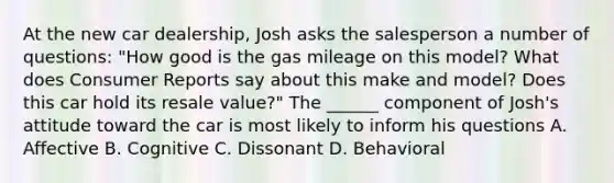 At the new car dealership, Josh asks the salesperson a number of questions: "How good is the gas mileage on this model? What does Consumer Reports say about this make and model? Does this car hold its resale value?" The ______ component of Josh's attitude toward the car is most likely to inform his questions A. Affective B. Cognitive C. Dissonant D. Behavioral