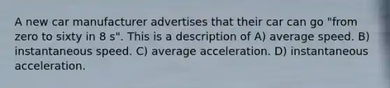 A new car manufacturer advertises that their car can go "from zero to sixty in 8 s". This is a description of A) average speed. B) instantaneous speed. C) average acceleration. D) instantaneous acceleration.