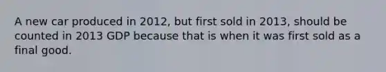 A new car produced in 2012, but first sold in 2013, should be counted in 2013 GDP because that is when it was first sold as a final good.