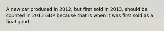 A new car produced in 2012, but first sold in 2013, should be counted in 2013 GDP because that is when it was first sold as a final good