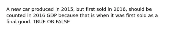 A new car produced in 2015, but first sold in 2016, should be counted in 2016 GDP because that is when it was first sold as a final good. TRUE OR FALSE