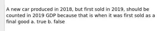 A new car produced in 2018, but first sold in 2019, should be counted in 2019 GDP because that is when it was first sold as a final good a. true b. false