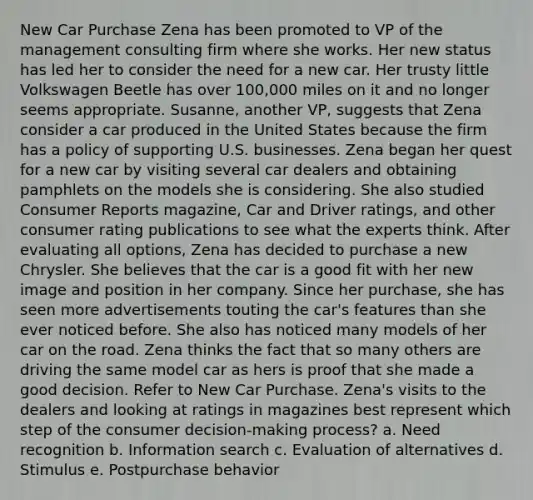 New Car Purchase Zena has been promoted to VP of the management consulting firm where she works. Her new status has led her to consider the need for a new car. Her trusty little Volkswagen Beetle has over 100,000 miles on it and no longer seems appropriate. Susanne, another VP, suggests that Zena consider a car produced in the United States because the firm has a policy of supporting U.S. businesses. Zena began her quest for a new car by visiting several car dealers and obtaining pamphlets on the models she is considering. She also studied Consumer Reports magazine, Car and Driver ratings, and other consumer rating publications to see what the experts think. After evaluating all options, Zena has decided to purchase a new Chrysler. She believes that the car is a good fit with her new image and position in her company. Since her purchase, she has seen more advertisements touting the car's features than she ever noticed before. She also has noticed many models of her car on the road. Zena thinks the fact that so many others are driving the same model car as hers is proof that she made a good decision. Refer to New Car Purchase. Zena's visits to the dealers and looking at ratings in magazines best represent which step of the consumer decision-making process? a. Need recognition b. Information search c. Evaluation of alternatives d. Stimulus e. Postpurchase behavior