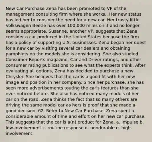 New Car Purchase Zena has been promoted to VP of the management consulting firm where she works.. Her new status has led her to consider the need for a new car. Her trusty little Volkswagen Beetle has over 100,000 miles on it and no longer seems appropriate. Susanne, another VP, suggests that Zena consider a car produced in the United States because the firm has a policy of supporting U.S. businesses. Zena began her quest for a new car by visiting several car dealers and obtaining pamphlets on the models she is considering. She also studied Consumer Reports magazine, Car and Driver ratings, and other consumer rating publications to see what the experts think. After evaluating all options, Zena has decided to purchase a new Chrysler. She believes that the car is a good fit with her new image and position in her company. Since her purchase, she has seen more advertisements touting the car's features than she ever noticed before. She also has noticed many models of her car on the road. Zena thinks the fact that so many others are driving the same model car as hers is proof that she made a good decision. 62. Refer to New Car Purchase. Zena spent a considerable amount of time and effort on her new car purchase. This suggests that the car is a(n) product for Zena. a. impulse b. low-involvement c. routine response d. nondurable e. high-involvement