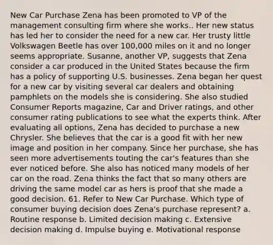 New Car Purchase Zena has been promoted to VP of the management consulting firm where she works.. Her new status has led her to consider the need for a new car. Her trusty little Volkswagen Beetle has over 100,000 miles on it and no longer seems appropriate. Susanne, another VP, suggests that Zena consider a car produced in the United States because the firm has a policy of supporting U.S. businesses. Zena began her quest for a new car by visiting several car dealers and obtaining pamphlets on the models she is considering. She also studied Consumer Reports magazine, Car and Driver ratings, and other consumer rating publications to see what the experts think. After evaluating all options, Zena has decided to purchase a new Chrysler. She believes that the car is a good fit with her new image and position in her company. Since her purchase, she has seen more advertisements touting the car's features than she ever noticed before. She also has noticed many models of her car on the road. Zena thinks the fact that so many others are driving the same model car as hers is proof that she made a good decision. 61. Refer to New Car Purchase. Which type of consumer buying decision does Zena's purchase represent? a. Routine response b. Limited decision making c. Extensive decision making d. Impulse buying e. Motivational response