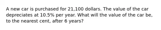 A new car is purchased for 21,100 dollars. The value of the car depreciates at 10.5% per year. What will the value of the car be, to the nearest cent, after 6 years?