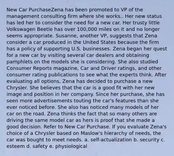 New Car PurchaseZena has been promoted to VP of the management consulting firm where she works.. Her new status has led her to consider the need for a new car. Her trusty little Volkswagen Beetle has over 100,000 miles on it and no longer seems appropriate. Susanne, another VP, suggests that Zena consider a car produced in the United States because the firm has a policy of supporting U.S. businesses. Zena began her quest for a new car by visiting several car dealers and obtaining pamphlets on the models she is considering. She also studied Consumer Reports magazine, Car and Driver ratings, and other consumer rating publications to see what the experts think. After evaluating all options, Zena has decided to purchase a new Chrysler. She believes that the car is a good fit with her new image and position in her company. Since her purchase, she has seen more advertisements touting the car's features than she ever noticed before. She also has noticed many models of her car on the road. Zena thinks the fact that so many others are driving the same model car as hers is proof that she made a good decision. Refer to New Car Purchase. If you evaluate Zena's choice of a Chrysler based on Maslow's hierarchy of needs, the car was bought to meet needs. a. self-actualization b. security c. esteem d. safety e. physiological