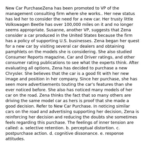 New Car PurchaseZena has been promoted to VP of the management consulting firm where she works.. Her new status has led her to consider the need for a new car. Her trusty little Volkswagen Beetle has over 100,000 miles on it and no longer seems appropriate. Susanne, another VP, suggests that Zena consider a car produced in the United States because the firm has a policy of supporting U.S. businesses. Zena began her quest for a new car by visiting several car dealers and obtaining pamphlets on the models she is considering. She also studied Consumer Reports magazine, Car and Driver ratings, and other consumer rating publications to see what the experts think. After evaluating all options, Zena has decided to purchase a new Chrysler. She believes that the car is a good fit with her new image and position in her company. Since her purchase, she has seen more advertisements touting the car's features than she ever noticed before. She also has noticed many models of her car on the road. Zena thinks the fact that so many others are driving the same model car as hers is proof that she made a good decision. Refer to New Car Purchase. In noticing similar cars on the road and advertising supporting her decision, Zena is reinforcing her decision and reducing the doubts she sometimes feels regarding this purchase. The feelings of inner tension are called: a. selective retention. b. perceptual distortion. c. postpurchase action. d. cognitive dissonance. e. response attitudes.