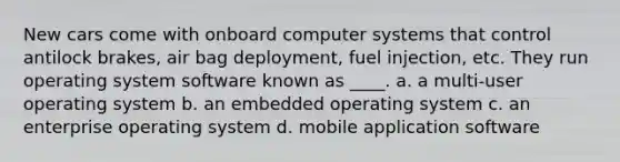 New cars come with onboard computer systems that control antilock brakes, air bag deployment, fuel injection, etc. They run operating system software known as ____. a. a multi-user operating system b. an embedded operating system c. an enterprise operating system d. mobile application software