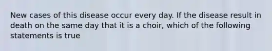 New cases of this disease occur every day. If the disease result in death on the same day that it is a choir, which of the following statements is true