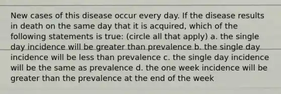 New cases of this disease occur every day. If the disease results in death on the same day that it is acquired, which of the following statements is true: (circle all that apply) a. the single day incidence will be greater than prevalence b. the single day incidence will be less than prevalence c. the single day incidence will be the same as prevalence d. the one week incidence will be greater than the prevalence at the end of the week