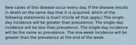 New cases of this disease occur every day. If the disease results in death on the same day that it is acquired, which of the following statements is true? (Circle all that apply.) The single-day incidence will be greater than prevalence. The single-day incidence will be less than prevalence. The single-day incidence will be the same as prevalence. The one-week incidence will be greater than the prevalence at the end of the week.