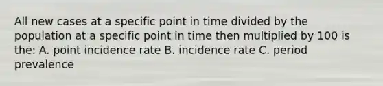 All new cases at a specific point in time divided by the population at a specific point in time then multiplied by 100 is the: A. point incidence rate B. incidence rate C. period prevalence