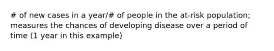 # of new cases in a year/# of people in the at-risk population; measures the chances of developing disease over a period of time (1 year in this example)