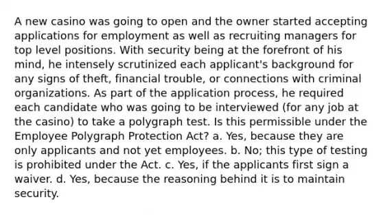 A new casino was going to open and the owner started accepting applications for employment as well as recruiting managers for top level positions. With security being at the forefront of his mind, he intensely scrutinized each applicant's background for any signs of theft, financial trouble, or connections with criminal organizations. As part of the application process, he required each candidate who was going to be interviewed (for any job at the casino) to take a polygraph test. Is this permissible under the Employee Polygraph Protection Act? a. Yes, because they are only applicants and not yet employees. b. No; this type of testing is prohibited under the Act. c. Yes, if the applicants first sign a waiver. d. Yes, because the reasoning behind it is to maintain security.