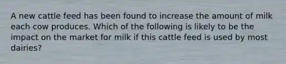 A new cattle feed has been found to increase the amount of milk each cow produces. Which of the following is likely to be the impact on the market for milk if this cattle feed is used by most dairies?