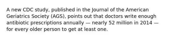 A new CDC study, published in the Journal of the American Geriatrics Society (AGS), points out that doctors write enough antibiotic prescriptions annually — nearly 52 million in 2014 — for every older person to get at least one.
