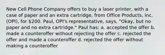 New Cell Phone Company offers to buy a laser printer, with a case of paper and an extra cartridge, from Office Products, Inc. (OPI), for 200. Paul, OPI's representative, says, "Okay, but no paper and no extra cartridge." Paul has: a. accepted the offer b. made a counteroffer without rejecting the offer c. rejected the offer and made a counteroffer d. rejected the offer without making a counteroffer