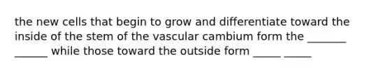 the new cells that begin to grow and differentiate toward the inside of the stem of the vascular cambium form the _______ ______ while those toward the outside form _____ _____