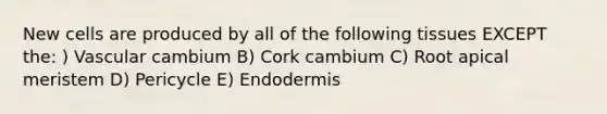 New cells are produced by all of the following tissues EXCEPT the: ) Vascular cambium B) Cork cambium C) Root apical meristem D) Pericycle E) Endodermis