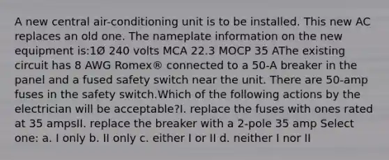 A new central air-conditioning unit is to be installed. This new AC replaces an old one. The nameplate information on the new equipment is:1Ø 240 volts MCA 22.3 MOCP 35 AThe existing circuit has 8 AWG Romex® connected to a 50-A breaker in the panel and a fused safety switch near the unit. There are 50-amp fuses in the safety switch.Which of the following actions by the electrician will be acceptable?I. replace the fuses with ones rated at 35 ampsII. replace the breaker with a 2-pole 35 amp Select one: a. I only b. II only c. either I or II d. neither I nor II