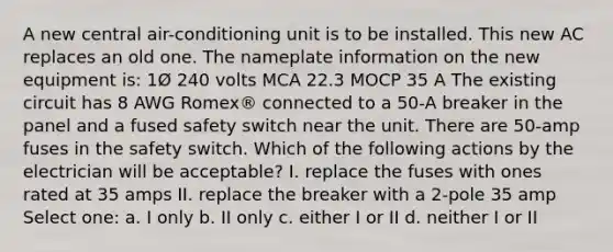 A new central air-conditioning unit is to be installed. This new AC replaces an old one. The nameplate information on the new equipment is: 1Ø 240 volts MCA 22.3 MOCP 35 A The existing circuit has 8 AWG Romex® connected to a 50-A breaker in the panel and a fused safety switch near the unit. There are 50-amp fuses in the safety switch. Which of the following actions by the electrician will be acceptable? I. replace the fuses with ones rated at 35 amps II. replace the breaker with a 2-pole 35 amp Select one: a. I only b. II only c. either I or II d. neither I or II