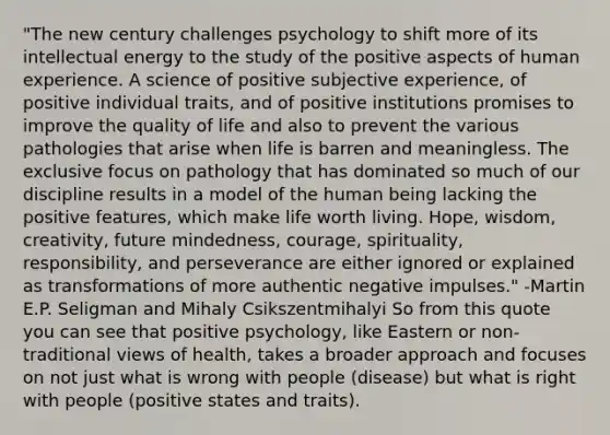 "The new century challenges psychology to shift more of its intellectual energy to the study of the positive aspects of human experience. A science of positive subjective experience, of positive individual traits, and of positive institutions promises to improve the quality of life and also to prevent the various pathologies that arise when life is barren and meaningless. The exclusive focus on pathology that has dominated so much of our discipline results in a model of the human being lacking the positive features, which make life worth living. Hope, wisdom, creativity, future mindedness, courage, spirituality, responsibility, and perseverance are either ignored or explained as transformations of more authentic negative impulses." -Martin E.P. Seligman and Mihaly Csikszentmihalyi So from this quote you can see that positive psychology, like Eastern or non-traditional views of health, takes a broader approach and focuses on not just what is wrong with people (disease) but what is right with people (positive states and traits).