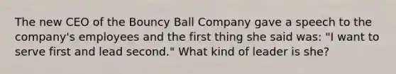 The new CEO of the Bouncy Ball Company gave a speech to the company's employees and the first thing she said was: "I want to serve first and lead second." What kind of leader is she?