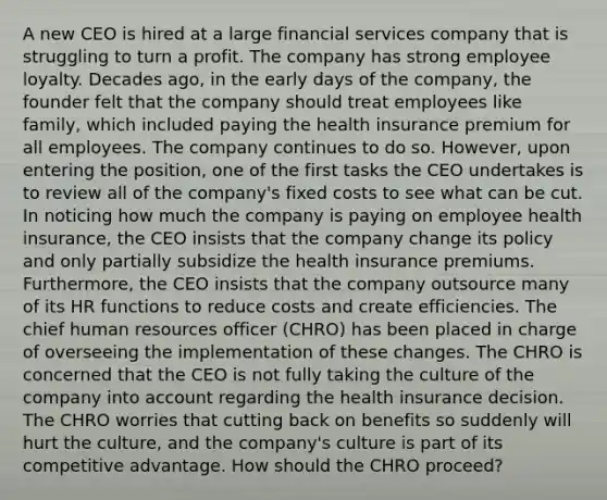 A new CEO is hired at a large financial services company that is struggling to turn a profit. The company has strong employee loyalty. Decades ago, in the early days of the company, the founder felt that the company should treat employees like family, which included paying the health insurance premium for all employees. The company continues to do so. However, upon entering the position, one of the first tasks the CEO undertakes is to review all of the company's fixed costs to see what can be cut. In noticing how much the company is paying on employee health insurance, the CEO insists that the company change its policy and only partially subsidize the health insurance premiums. Furthermore, the CEO insists that the company outsource many of its HR functions to reduce costs and create efficiencies. The chief human resources officer (CHRO) has been placed in charge of overseeing the implementation of these changes. The CHRO is concerned that the CEO is not fully taking the culture of the company into account regarding the health insurance decision. The CHRO worries that cutting back on benefits so suddenly will hurt the culture, and the company's culture is part of its competitive advantage. How should the CHRO proceed?